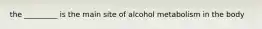 the _________ is the main site of alcohol metabolism in the body