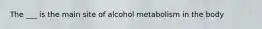 The ___ is the main site of alcohol metabolism in the body