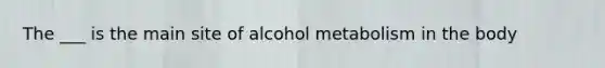 The ___ is the main site of alcohol metabolism in the body