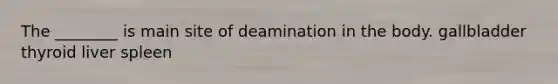 The ________ is main site of deamination in the body. gallbladder thyroid liver spleen