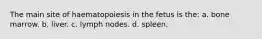 The main site of haematopoiesis in the fetus is the: a. bone marrow. b. liver. c. lymph nodes. d. spleen.