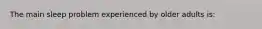 The main sleep problem experienced by older adults is: