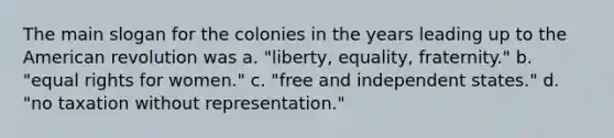 The main slogan for the colonies in the years leading up to the American revolution was a. "liberty, equality, fraternity." b. "equal rights for women." c. "free and independent states." d. "no taxation without representation."