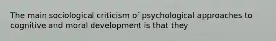 The main sociological criticism of psychological approaches to cognitive and moral development is that they