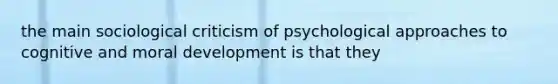 the main sociological criticism of psychological approaches to cognitive and moral development is that they