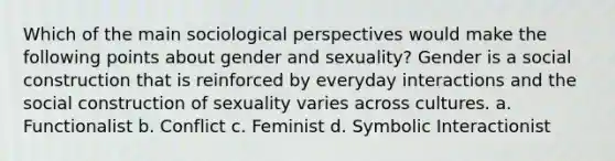 Which of the main sociological perspectives would make the following points about gender and sexuality? Gender is a social construction that is reinforced by everyday interactions and the social construction of sexuality varies across cultures. a. Functionalist b. Conflict c. Feminist d. Symbolic Interactionist