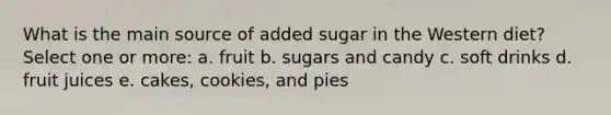 What is the main source of added sugar in the Western diet? Select one or more: a. fruit b. sugars and candy c. soft drinks d. fruit juices e. cakes, cookies, and pies