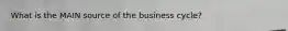 What is the MAIN source of the business cycle?