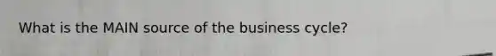 What is the MAIN source of the business cycle?