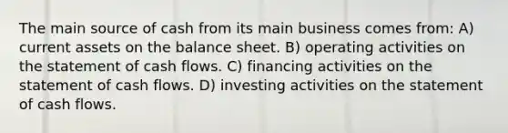 The main source of cash from its main business comes from: A) current assets on the balance sheet. B) operating activities on the statement of cash flows. C) financing activities on the statement of cash flows. D) investing activities on the statement of cash flows.