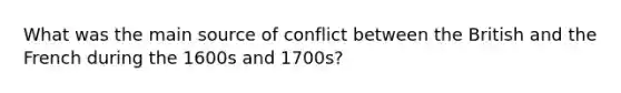 What was the main source of conflict between the British and the French during the 1600s and 1700s?