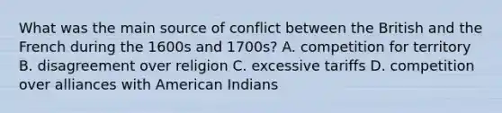 What was the main source of conflict between the British and the French during the 1600s and 1700s? A. competition for territory B. disagreement over religion C. excessive tariffs D. competition over alliances with American Indians