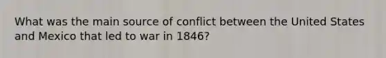 What was the main source of conflict between the United States and Mexico that led to war in 1846?