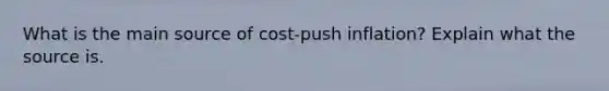 What is the main source of cost-push inflation? Explain what the source is.