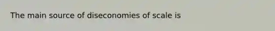 The main source of diseconomies of scale is