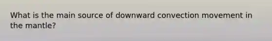 What is the main source of downward convection movement in <a href='https://www.questionai.com/knowledge/kHR4HOnNY8-the-mantle' class='anchor-knowledge'>the mantle</a>?
