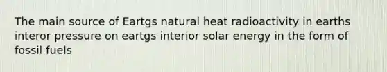 The main source of Eartgs natural heat radioactivity in earths interor pressure on eartgs interior solar energy in the form of fossil fuels