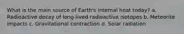 What is the main source of Earth's internal heat today? a. Radioactive decay of long-lived radioactive isotopes b. Meteorite impacts c. Gravitational contraction d. Solar radiation