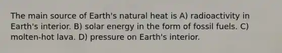 The main source of Earth's natural heat is A) radioactivity in Earth's interior. B) solar energy in the form of fossil fuels. C) molten-hot lava. D) pressure on Earth's interior.