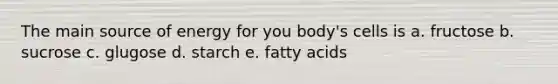 The main source of energy for you body's cells is a. fructose b. sucrose c. glugose d. starch e. fatty acids