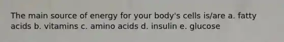 The main source of energy for your body's cells is/are a. fatty acids b. vitamins c. amino acids d. insulin e. glucose