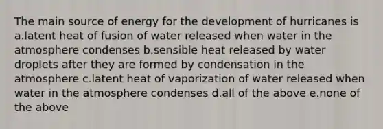 The main source of energy for the development of hurricanes is a.latent heat of fusion of water released when water in the atmosphere condenses b.sensible heat released by water droplets after they are formed by condensation in the atmosphere c.latent heat of vaporization of water released when water in the atmosphere condenses d.all of the above e.none of the above