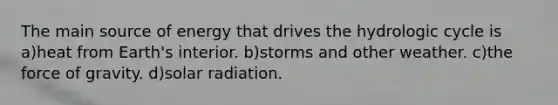 The main source of energy that drives the hydrologic cycle is a)heat from Earth's interior. b)storms and other weather. c)the force of gravity. d)<a href='https://www.questionai.com/knowledge/kr1ksgm4Kk-solar-radiation' class='anchor-knowledge'>solar radiation</a>.