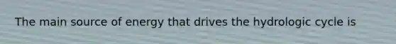 The main source of energy that drives the hydrologic cycle is