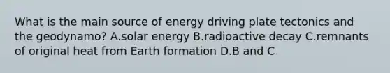 What is the main source of energy driving plate tectonics and the geodynamo? A.solar energy B.radioactive decay C.remnants of original heat from Earth formation D.B and C