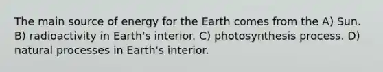 The main source of energy for the Earth comes from the A) Sun. B) radioactivity in Earth's interior. C) photosynthesis process. D) natural processes in Earth's interior.