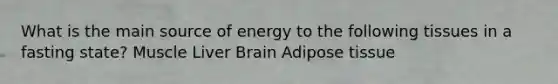 What is the main source of energy to the following tissues in a fasting state? Muscle Liver Brain Adipose tissue