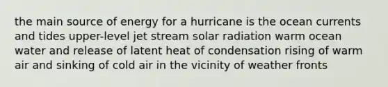 t​he main source of energy for a hurricane is the ​ocean currents and tides ​upper-level jet stream ​solar radiation ​warm ocean water and release of latent heat of condensation ​rising of warm air and sinking of cold air in the vicinity of weather fronts