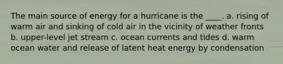 The main source of energy for a hurricane is the ____. a. rising of warm air and sinking of cold air in the vicinity of weather fronts b. upper-level jet stream c. ocean currents and tides d. warm ocean water and release of latent heat energy by condensation