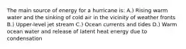 The main source of energy for a hurricane is: A.) Rising warm water and the sinking of cold air in the vicinity of weather fronts B.) Upper-level jet stream C.) Ocean currents and tides D.) Warm ocean water and release of latent heat energy due to condensation