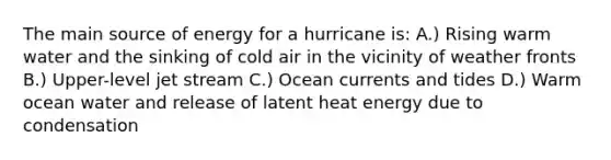 The main source of energy for a hurricane is: A.) Rising warm water and the sinking of cold air in the vicinity of weather fronts B.) Upper-level jet stream C.) Ocean currents and tides D.) Warm ocean water and release of latent heat energy due to condensation