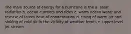 The main source of energy for a hurricane is the a. solar radiation b. ocean currents and tides c. warm ocean water and release of latent heat of condensation d. rising of warm air and sinking of cold air in the vicinity of weather fronts e. upper-level jet stream