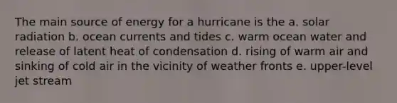 The main source of energy for a hurricane is the a. solar radiation b. ocean currents and tides c. warm ocean water and release of latent heat of condensation d. rising of warm air and sinking of cold air in the vicinity of weather fronts e. upper-level jet stream