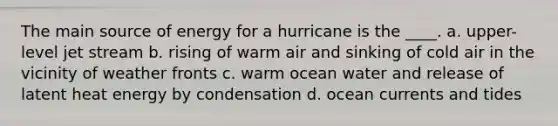 The main source of energy for a hurricane is the ____. a. upper-level jet stream b. rising of warm air and sinking of cold air in the vicinity of weather fronts c. warm ocean water and release of latent heat energy by condensation d. ocean currents and tides