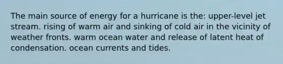 The main source of energy for a hurricane is the: upper-level jet stream. rising of warm air and sinking of cold air in the vicinity of weather fronts. warm ocean water and release of latent heat of condensation. ocean currents and tides.