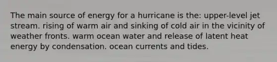 The main source of energy for a hurricane is the: upper-level jet stream. rising of warm air and sinking of cold air in the vicinity of weather fronts. warm ocean water and release of latent heat energy by condensation. ocean currents and tides.