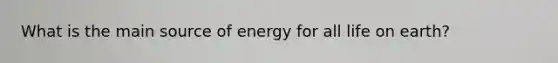 What is the main source of energy for all life on earth?