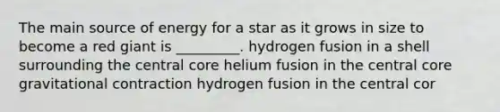 The main source of energy for a star as it grows in size to become a red giant is _________. hydrogen fusion in a shell surrounding the central core helium fusion in the central core gravitational contraction hydrogen fusion in the central cor