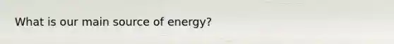 What is our main source of energy?