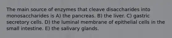 The main source of enzymes that cleave disaccharides into monosaccharides is A) the pancreas. B) the liver. C) gastric secretory cells. D) the luminal membrane of epithelial cells in the small intestine. E) the salivary glands.