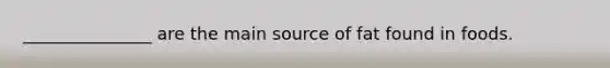 _______________ are the main source of fat found in foods.