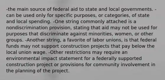 -the main source of federal aid to state and local governments. -can be used only for specific purposes, or categories, of state and local spending. -One string commonly attached is a nondiscrimination provision, stating that aid may not be used for purposes that discriminate against minorities, women, or other groups. -Another string, a favorite of <a href='https://www.questionai.com/knowledge/knfd2oEIT4-labor-unions' class='anchor-knowledge'>labor unions</a>, is that federal funds may not support construction projects that pay below the local union wage. -Other restrictions may require an environmental impact statement for a federally supported construction project or provisions for community involvement in the planning of the project.