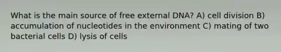 What is the main source of free external DNA? A) cell division B) accumulation of nucleotides in the environment C) mating of two bacterial cells D) lysis of cells