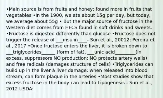 •Main source is from fruits and honey; found more in fruits that vegetables •In the 1900, we ate about 15g per day, but today, we average about 55g • But the major source of fructose in the Western diet comes from HFCS found in soft drinks and sweets. •Fructose is digested differently than glucose •Fructose does not trigger the release of ___insulin____- Sun et al., 20012; Pereira et al., 2017 •Once fructose enters the liver, it is broken down to ___triglycerides______ (form of fat), ___unic acid_________(in excess, suppressors NO production; NO protects artery walls) and free radicals (damages structure of cells) •Triglycerides can build up in the liver à liver damage; when released into blood stream, can form plaque in the arteries •Most studies show that excess fructose in the body can lead to Lipogenesis - Sun et al., 2012 USDA: