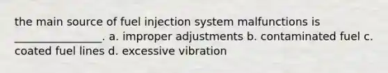 the main source of fuel injection system malfunctions is ________________. a. improper adjustments b. contaminated fuel c. coated fuel lines d. excessive vibration