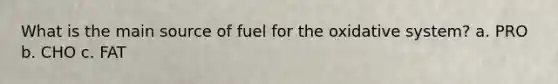 What is the main source of fuel for the oxidative system? a. PRO b. CHO c. FAT